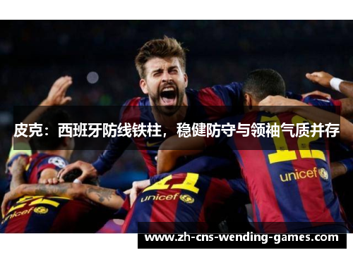 皮克：西班牙防线铁柱，稳健防守与领袖气质并存