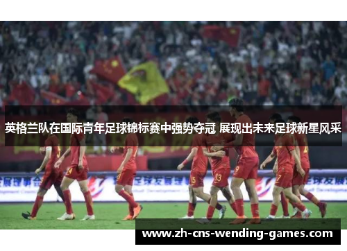 英格兰队在国际青年足球锦标赛中强势夺冠 展现出未来足球新星风采