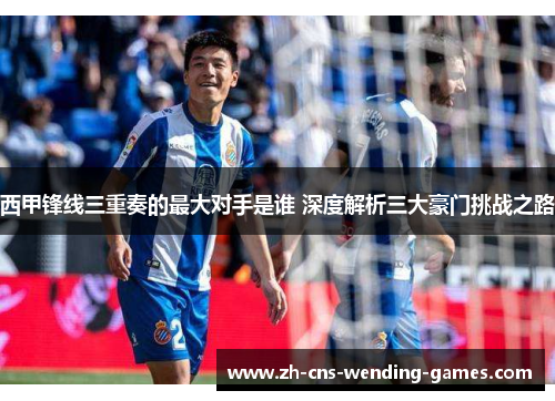 西甲锋线三重奏的最大对手是谁 深度解析三大豪门挑战之路 西甲锋线三重奏的最大对手是谁 深度解析三大豪门挑战之路