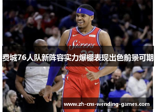 费城76人队新阵容实力爆棚表现出色前景可期 费城76人队新阵容实力爆棚表现出色前景可期