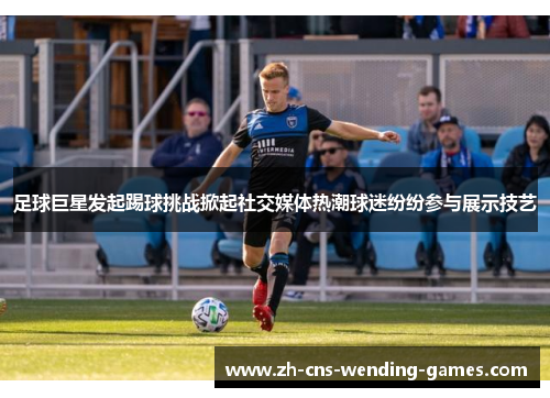 足球巨星发起踢球挑战掀起社交媒体热潮球迷纷纷参与展示技艺 足球巨星发起踢球挑战掀起社交媒体热潮球迷纷纷参与展示技艺