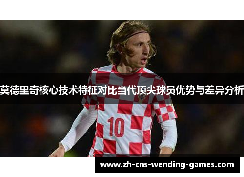 莫德里奇核心技术特征对比当代顶尖球员优势与差异分析 莫德里奇核心技术特征对比当代顶尖球员优势与差异分析