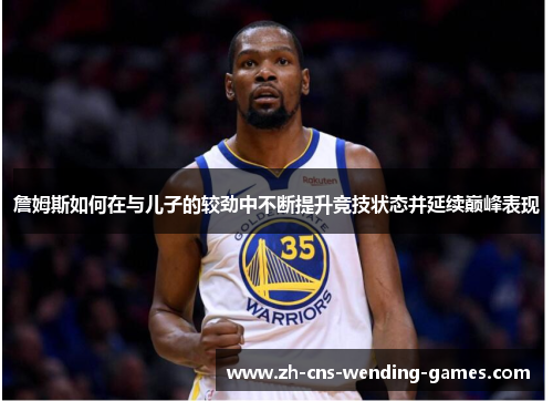 詹姆斯如何在与儿子的较劲中不断提升竞技状态并延续巅峰表现 詹姆斯如何在与儿子的较劲中不断提升竞技状态并延续巅峰表现