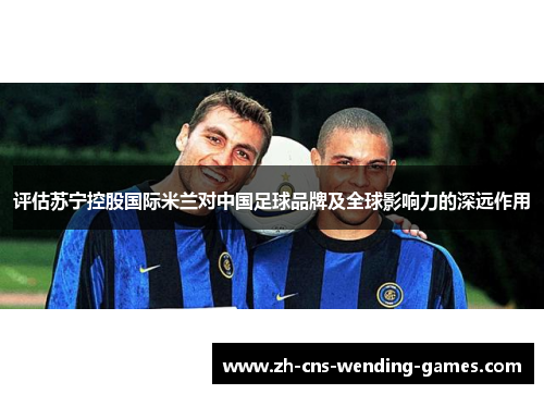 评估苏宁控股国际米兰对中国足球品牌及全球影响力的深远作用 评估苏宁控股国际米兰对中国足球品牌及全球影响力的深远作用