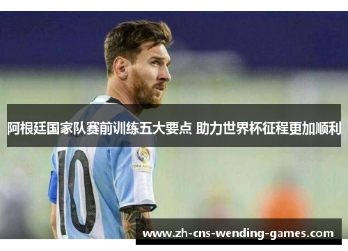 阿根廷国家队赛前训练五大要点 助力世界杯征程更加顺利