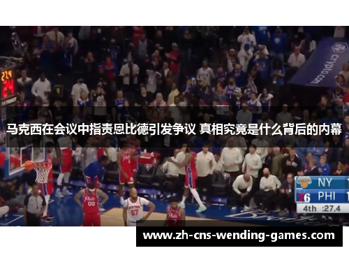 马克西在会议中指责恩比德引发争议 真相究竟是什么背后的内幕