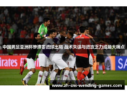 中国男足亚洲杯惨遭零进球出局 战术失误与进攻乏力成最大痛点 中国男足亚洲杯惨遭零进球出局 战术失误与进攻乏力成最大痛点